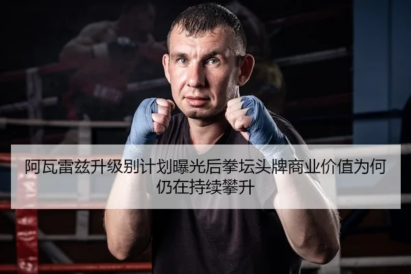 阿瓦雷兹升级别计划曝光后拳坛头牌商业价值为何仍在持续攀升